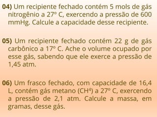 04) Um recipiente fechado contém 5 mols de gás
nitrogênio a 27º C, exercendo a pressão de 600
mmHg. Calcule a capacidade desse recipiente.
05) Um recipiente fechado contém 22 g de gás
carbônico a 17º C. Ache o volume ocupado por
esse gás, sabendo que ele exerce a pressão de
1,45 atm.
06) Um frasco fechado, com capacidade de 16,4
L, contém gás metano (CH4) a 27º C, exercendo
a pressão de 2,1 atm. Calcule a massa, em
gramas, desse gás.
 