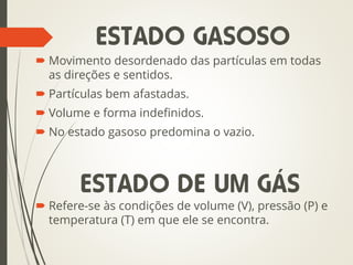  Movimento desordenado das partículas em todas
as direções e sentidos.
 Partículas bem afastadas.
 Volume e forma indefinidos.
 No estado gasoso predomina o vazio.
 Refere-se às condições de volume (V), pressão (P) e
temperatura (T) em que ele se encontra.
ESTADO GASOSO
ESTADO DE UM GÁS
 