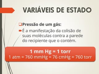 Pressão de um gás:
É a manifestação da colisão de
suas moléculas contra a parede
do recipiente que o contém.
1 mm Hg = 1 torr
1 atm = 760 mmHg = 76 cmHg = 760 torr
VARIÁVEIS DE ESTADO
 