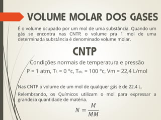 É o volume ocupado por um mol de uma substância. Quando um
gás se encontra nas CNTP, o volume pra 1 mol de uma
determinada substância é denominado volume molar.
Condições normais de temperatura e pressão
P = 1 atm, Tf. = 0 °c, Teb. = 100 °c, Vm = 22,4 L/mol
Nas CNTP o volume de um mol de qualquer gás é de 22,4 L.
Relembrando, os Químicos utilizam o mol para expressar a
grandeza quantidade de matéria.
𝑁 =
𝑀
𝑀𝑀
VOLUME MOLAR DOS GASES
CNTP
 