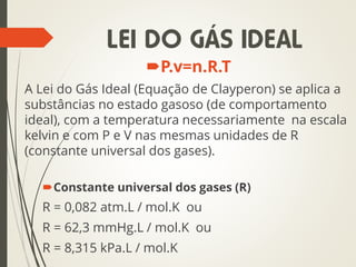 P.v=n.R.T
A Lei do Gás Ideal (Equação de Clayperon) se aplica a
substâncias no estado gasoso (de comportamento
ideal), com a temperatura necessariamente na escala
kelvin e com P e V nas mesmas unidades de R
(constante universal dos gases).
Constante universal dos gases (R)
R = 0,082 atm.L / mol.K ou
R = 62,3 mmHg.L / mol.K ou
R = 8,315 kPa.L / mol.K
LEI DO GÁS IDEAL
 