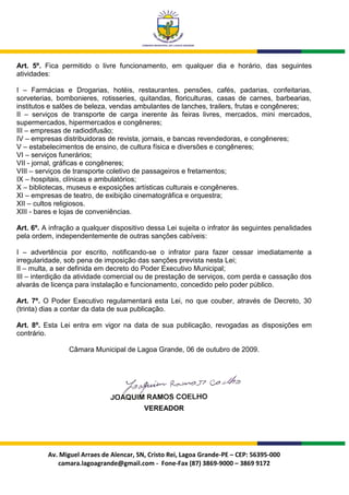 Art. 5º. Fica permitido o livre funcionamento, em qualquer dia e horário, das seguintes
atividades:

I – Farmácias e Drogarias, hotéis, restaurantes, pensões, cafés, padarias, confeitarias,
sorveterias, bombonieres, rotisseries, quitandas, floriculturas, casas de carnes, barbearias,
institutos e salões de beleza, vendas ambulantes de lanches, trailers, frutas e congêneres;
II – serviços de transporte de carga inerente às feiras livres, mercados, mini mercados,
supermercados, hipermercados e congêneres;
III – empresas de radiodifusão;
IV – empresas distribuidoras de revista, jornais, e bancas revendedoras, e congêneres;
V – estabelecimentos de ensino, de cultura física e diversões e congêneres;
VI – serviços funerários;
VII - jornal, gráficas e congêneres;
VIII – serviços de transporte coletivo de passageiros e fretamentos;
IX – hospitais, clínicas e ambulatórios;
X – bibliotecas, museus e exposições artísticas culturais e congêneres.
XI – empresas de teatro, de exibição cinematográfica e orquestra;
XII – cultos religiosos.
XIII - bares e lojas de conveniências.

Art. 6º. A infração a qualquer dispositivo dessa Lei sujeita o infrator às seguintes penalidades
pela ordem, independentemente de outras sanções cabíveis:

I – advertência por escrito, notificando-se o infrator para fazer cessar imediatamente a
irregularidade, sob pena de imposição das sanções prevista nesta Lei;
II – multa, a ser definida em decreto do Poder Executivo Municipal;
III – interdição da atividade comercial ou de prestação de serviços, com perda e cassação dos
alvarás de licença para instalação e funcionamento, concedido pelo poder público.

Art. 7º. O Poder Executivo regulamentará esta Lei, no que couber, através de Decreto, 30
(trinta) dias a contar da data de sua publicação.

Art. 8º. Esta Lei entra em vigor na data de sua publicação, revogadas as disposições em
contrário.

                 Câmara Municipal de Lagoa Grande, 06 de outubro de 2009.




                                          VEREADOR




          Av. Miguel Arraes de Alencar, SN, Cristo Rei, Lagoa Grande-PE – CEP: 56395-000
             camara.lagoagrande@gmail.com - Fone-Fax (87) 3869-9000 – 3869 9172
 