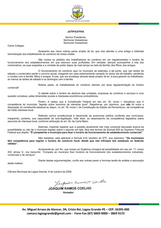 JUTIFICATIVA

                                                     Senhor Presidente;
                                                    Senhoras Vereadoras;
                                                    Senhores Vereadores;
Caros Colegas:

                            Apresento aos meus nobres pares projeto de lei, que visa atender a uma antiga e reiterada
reivindicação dos trabalhadores do comercio de nossa cidade.

                           São muitos os pedidos dos trabalhadores do comércio em ver regulamentado o horário de
funcionamento dos estabelecimentos em que exercem suas profissões. Em verdade, sempre acompanhei a luta dos
comerciários, as suas angústias e a vontade de poder dispor de mais tempo ao lado da família, dos filhos, dos amigos.

                              O funcionamento do comércio aqui no município se estendeu a tal ponto, que nas tardes de
sábado o comerciário perde o convívio social, chegando em casa extremamente cansado do árduo dia de trabalho, perdendo
o contato com a família, filhos e amigos. A luta, que ora encabeço através deste projeto de lei, é para garantir ao trabalhador,
ao menos as tardes de sábado e os domingos com a família.

                            Nobres pares, os trabalhadores do comércio clamam por essa regulamentação do horário
comercial!

                           O debate sobre o horário de abertura das unidades, empresas do comércio e serviços é uma
questão complexa, pelas dimensões sociais e interesses econômicos contraditórios.

                             Porém, é cediço que a Constituição Federal em seu art. 30, inciso I, disciplinou que é
competência do município “legislar sobre assuntos de interesse local”. Registre-se, por oportuno, que não foi outra a
disposição do constituinte estadual ao dispor, no art. 78, inciso I, da Constituição do Estado de Pernambuco, tal competência
de nítido interesse local.

                             Referida norma constitucional é decorrente da autonomia política conferida aos municípios,
integrando, portanto, sua capacidade de auto-legislação. Vale dizer, ao desempenho da competência legislativa sobre
assuntos de interesse local, conforme atribuição do art. 30, da Carta Maior.

                           Ademais, impende registrar que a questão atualmente não mais comporta discussão acerca da
possibilidade ou não de o município legislar sobre o assunto em tela, face aos termos da Súmula 645 do Supremo Tribunal
Federal que dispõe: “É competente o município para fixar o horário de funcionamento de estabelecimento comercial”.

                       Não bastasse, está aplicável a Súmula 419, também do STF, que assevera: “Os municípios
têm competência para regular o horário do comércio local, desde que não infrinjam leis estaduais ou federais
válidas”.

                             Acrescente-se, por fim, que nossa Lei Orgânica consigna tal possibilidade em seu art. 11, inciso
XIX, alínea „b‟, ora transcrito: “Compete ao município fixar horários de funcionamento dos estabelecimentos industriais,
comerciais e de serviços”.

                            Diante destas argumentações, confio aos nobres pares a honrosa tarefa de análise e aprovação
desta matéria.


Câmara Municipal de Lagoa Grande, 6 de outubro de 2009.




                                                    Vereador




             Av. Miguel Arraes de Alencar, SN, Cristo Rei, Lagoa Grande-PE – CEP: 56395-000
                camara.lagoagrande@gmail.com - Fone-Fax (87) 3869-9000 – 3869 9172
 