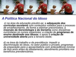   c) na área da educação prevêm-se: a  adequação dos curriculos escolares  com conteúdos voltados para o processo de envelhecimento, de forma a eliminar preconceitos; a  inserção da Gerontologia e da Geriatria  como disciplinas curriculares no cursos superiores; a criação de  programas de ensino destinado aos idosos ; o apoio à  criação de universidade aberta  para a terceira idade; d) na área do trabalho e da previdência: impedir a discriminação do idoso, no setor público e privado; programas de preparação para a aposentadoria com antecedência mínima de dois anos antes do afastamento; atendimento prioritário nos benefícios previdenciários; A   Política Nacional do Idoso  