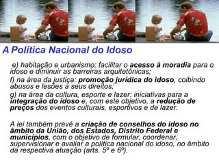   e) habitação e urbanismo: facilitar o  acesso à moradia  para o idoso e diminuir as barreiras arquitetônicas; f) na área da justiça:  promoção jurídica do idoso , coibindo abusos e lesões a seus direitos; g) na área da cultura, esporte e lazer: iniciativas para a  integração do idoso  e, com este objetivo, a  redução de preços  dos eventos culturais, esportivos e de lazer. A lei também prevê a  criação de conselhos do idoso no âmbito da União, dos Estados, Distrito Federal e municípios , com o objetivo de formular, coordenar, supervisionar e avaliar a política nacional do idoso, no âmbito da respectiva atuação (arts. 5º e 6º). A   Política Nacional do Idoso  