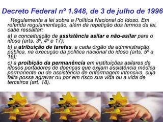    Regulamenta a lei sobre a Política Nacional do Idoso. Em referida regulamentação, além da repetição dos termos da lei, cabe ressaltar: a) a conceituação de  assistência asilar e não-asilar  para o idoso (arts. 3º, 4º e 17); b) a  atribuição de tarefas , a cada órgão da administração pública, na execução da política nacional do idoso (arts. 5º a 16); c) a  proibição da permanência  em instituições asilares de idosos portadores de doenças que exijam assistência médica permanente ou de assistência de enfermagem intensiva, cuja falta possa agravar ou por em risco sua vida ou a vida de terceiros (art. 18). Decreto Federal nº 1.948, de 3 de julho de 1996  