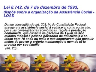    Dando conseqüência art. 203, V, da Constituição Federal, assegura a  assistência social à velhice  e, como ponto alto, por suas conseqüências econômicas, regula a  prestação continuada , que consiste na  garantia de 1 (um salário mínimo mensal à pessoa portadora de deficiência e ao idoso com 70 anos ou mais e que comprovem não possuir meios de prover a própria manutenção e nem de tê-la provida por sua família (art. 20). Lei 8.742, de 7 de dezembro de 1993,  dispõe sobre a organização da Assistência Social - LOAS  