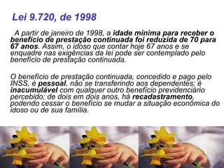    A partir de janeiro de 1998, a  idade mínima para receber o benefício de prestação continuada foi reduzida de 70 para 67 anos . Assim, o idoso que contar hoje 67 anos e se enquadre nas exigências da lei pode ser contemplado pelo benefício de prestação continuada. O benefício de prestação continuada, concedido e pago pelo INSS, é  pessoal , não se transferindo aos dependentes; é  inacumulável  com qualquer outro benefício previdenciário percebido; de dois em dois anos, há  recadastramento , podendo cessar o benefício se mudar a situação econômica do idoso ou de sua família. Lei 9.720, de 1998 