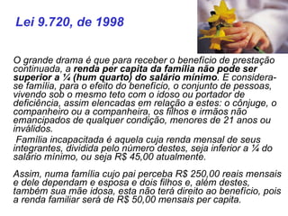    O grande drama é que para receber o benefício de prestação continuada, a  renda per capita da família não pode ser superior a ¼ (hum quarto) do salário mínimo . E considera-se família, para o efeito do benefício, o conjunto de pessoas, vivendo sob o mesmo teto com o idoso ou portador de deficiência, assim elencadas em relação a estes: o cônjuge, o companheiro ou a companheira, os filhos e irmãos não emancipados de qualquer condição, menores de 21 anos ou inválidos. Família incapacitada é aquela cuja renda mensal de seus integrantes, dividida pelo número destes, seja inferior a ¼ do salário mínimo, ou seja R$ 45,00 atualmente. Assim, numa família cujo pai perceba R$ 250,00 reais mensais e dele dependam e esposa e dois filhos e, além destes, também sua mãe idosa, esta não terá direito ao benefício, pois a renda familiar será de R$ 50,00 mensais per capita. Lei 9.720, de 1998 