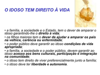    a família, a sociedade e o Estado, tem o dever de amparar o idoso garantindo-lhe o  direito à vida ;  os filhos maiores tem o  dever de ajudar a amparar os pais na velhice, carência ou enfermidade ;  o poder público deve garantir ao idoso  condições de vida apropriada ;  a família, a sociedade e o poder público, devem garantir ao idoso  acesso aos bens culturais, participação e integração na comunidade ;  o idoso tem direito de viver preferencialmente junto a família;  o idoso deve ter  liberdade e autonomia .  O IDOSO TEM DIREITO À VIDA   