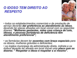   todos os estabelecimentos comerciais e de prestação de serviço deverão  dar preferência ao atendimento ao idoso , devendo ter placas afixadas em local visível com os seguintes dizeres:  "Mulheres gestantes, mães com criança de colo, idosos, e pessoas portadoras de deficiência têm atendimento preferencial";   as farmácias devem ter  assentos com braço especiais  para os idosos, mulheres grávidas e deficientes;  os órgãos municipais da administração direta, indireta e os ônibus deverão ter afixado em local visível uma  placa com os dizeres: " Respeitar o idoso é respeitar a si mesmo".   O IDOSO TEM DIREITO AO RESPEITO   