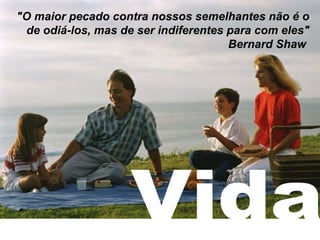 Vida "O maior pecado contra nossos semelhantes não é o de odiá-los, mas de ser indiferentes para com eles" Bernard Shaw   