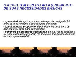   aposentadoria  após completar o tempo de serviço de 35 anos para os homens e 30 anos para a mulher;  aposentadoria proporcional  por idade, 65 anos para os homens e 60 anos para as mulheres;  benefício de prestação continuada , se tiver idade superior a 67 anos e não possuir outras rendas e sua família não dispuser de meios para assisti-lo;  O IDOSO TEM DIREITO AO ATENDIMENTO DE SUAS NECESSIDADES BÁSICAS 
