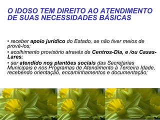   receber  apoio jurídico  do Estado, se não tiver meios de provê-los;  acolhimento provisório através de  Centros-Dia, e /ou Casas-Lares ;  ser  atendido nos plantões sociais  das Secretarias Municipais e nos Programas de Atendimento à Terceira Idade, recebendo orientação, encaminhamentos e documentação;  O IDOSO TEM DIREITO AO ATENDIMENTO DE SUAS NECESSIDADES BÁSICAS 