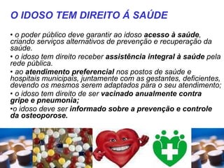 o poder público deve garantir ao idoso  acesso à saúde , criando serviços alternativos de prevenção e recuperação da saúde.  o idoso tem direito receber  assistência integral à saúde  pela rede pública. ao  atendimento preferencial  nos postos de saúde e hospitais municipais, juntamente com as gestantes, deficientes, devendo os mesmos serem adaptados para o seu atendimento;  o idoso tem direito de ser  vacinado anualmente contra gripe e pneumonia;  o idoso deve ser  informado sobre a prevenção e controle da osteoporose.  O IDOSO TEM DIREITO Á SAÚDE 