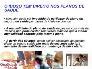 Ninguém pode ser  impedido de participar de plano ou seguro de saúde  por causa da idade ou doença. A  mensalidade do plano de saúde  da pessoa com mais de 70 anos  não pode custar seis vezes mais do que a menor mensalidade cobrada pelo mesmo plano . A  partir dos 60 anos , quem estiver associado ao mesmo plano ou seguro saúde  por mais de dez anos não terá aumento de mensalidade por mudança de faixa etária . O IDOSO TEM DIREITO NOS PLANOS DE SAÚDE 