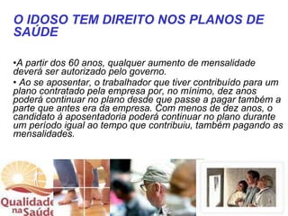 A partir dos 60 anos, qualquer aumento de mensalidade deverá ser autorizado pelo governo. Ao se aposentar, o trabalhador que tiver contribuído para um plano contratado pela empresa por, no mínimo, dez anos poderá continuar no plano desde que passe a pagar também a parte que antes era da empresa. Com menos de dez anos, o candidato à aposentadoria poderá continuar no plano durante um período igual ao tempo que contribuiu, também pagando as mensalidades.  O IDOSO TEM DIREITO NOS PLANOS DE SAÚDE 