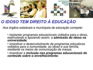 Aos órgãos estaduais e municipais de educação compete: implantar programas educacionais voltados para o idoso, estimulando e apoiando assim, a  admissão do idoso na universidade ;  incentivar o desenvolvimento de programas educativos voltados para a comunidade, ao idoso e sua família, mediante os meios de comunicação de massa;  incentivar a  inclusão nos programas educacionais de conteúdo sobre o envelhecimento ;  O IDOSO TEM DIREITO À EDUCAÇÃO 