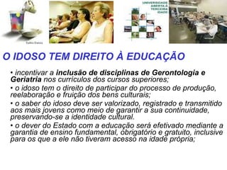 incentivar a  inclusão de disciplinas de Gerontologia e Geriatria  nos currículos dos cursos superiores;  o idoso tem o direito de participar do processo de produção, reelaboração e fruição dos bens culturais;  o saber do idoso deve ser valorizado, registrado e transmitido aos mais jovens como meio de garantir a sua continuidade, preservando-se a identidade cultural.  o dever do Estado com a educação será efetivado mediante a garantia de ensino fundamental, obrigatório e gratuito, inclusive para os que a ele não tiveram acesso na idade própria;  O IDOSO TEM DIREITO À EDUCAÇÃO 