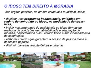Aos órgãos públicos, no âmbito estadual e municipal, cabe: destinar, nos  programas habitacionais, unidades em regime de comodato ao idoso, na modalidade de casas-lares ;  incluir nos programas de assistência ao idoso formas de melhoria de condições de habitabilidade e adaptação de moradia, considerando o seu estado físico e sua independência de locomoção;  elaborar critérios que garantam o acesso da pessoa idosa à habitação popular;  diminuir barreiras arquitetônicas e urbanas.  O IDOSO TEM DIREITO À MORADIA 