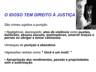 São crimes sujeitos a punição: Negligência, desrespeito,  atos de violência  como  puxões, beliscões, abusos sexuais, queimaduras, amarrar braços e pernas ou obrigar a tomar calmantes . Ameaças de  punição e abandono . Agressões verbais como  " Você é um inútil. “ Apropriação dos rendimentos, pensão e propriedades sem a autorização. O IDOSO TEM DIREITO À JUSTIÇA 