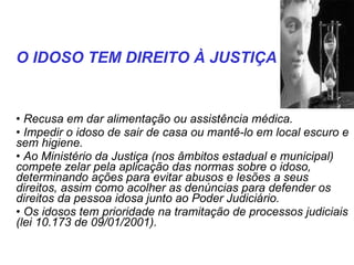 Recusa em dar alimentação ou assistência médica. Impedir o idoso de sair de casa ou mantê-lo em local escuro e sem higiene. Ao Ministério da Justiça (nos âmbitos estadual e municipal) compete zelar pela aplicação das normas sobre o idoso, determinando ações para evitar abusos e lesões a seus direitos, assim como acolher as denúncias para defender os direitos da pessoa idosa junto ao Poder Judiciário.  Os idosos tem prioridade na tramitação de processos judiciais (lei 10.173 de 09/01/2001).  O IDOSO TEM DIREITO À JUSTIÇA 