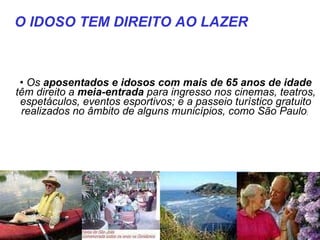 Os  aposentados e idosos com mais de 65 anos de idade  têm direito a  meia-entrada  para ingresso nos cinemas, teatros, espetáculos, eventos esportivos; e a passeio turístico gratuito realizados no âmbito de alguns municípios, como São Paulo ;   O IDOSO TEM DIREITO AO LAZER  