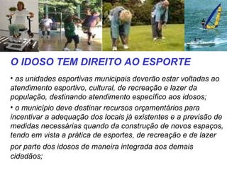 O IDOSO TEM DIREITO AO ESPORTE as unidades esportivas municipais deverão estar voltadas ao atendimento esportivo, cultural, de recreação e lazer da população, destinando atendimento específico aos idosos;  o município deve destinar recursos orçamentários para incentivar a adequação dos locais já existentes e a previsão de medidas necessárias quando da construção de novos espaços, tendo em vista a prática de esportes, de recreação e de lazer  por parte dos idosos de maneira integrada aos demais   cidadãos;  