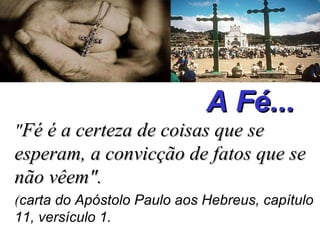 A Fé... " Fé é a certeza de coisas que se esperam, a convicção de fatos que se não vêem".   ( carta do Apóstolo Paulo aos Hebreus, capítulo 11, versículo 1.   