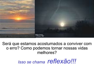 Isso se chama  reflexão!!! Será que estamos acostumados a conviver com o erro? Como podemos tornar nossas vidas melhores? 