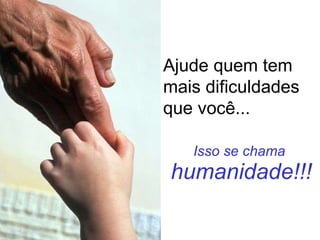 Isso se chama  humanidade!!! Ajude quem tem mais dificuldades que você... 