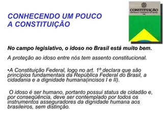    No campo legislativo, o idoso no Brasil está muito bem.  A proteção ao idoso entre nós tem assento constitucional. A Constituição Federal, logo no art. 1º declara que são princípios fundamentais da República Federal do Brasil, a cidadania e a dignidade humana(incisos I e II). O idoso é ser humano, portanto possui status de cidadão e, por conseqüência, deve ser contemplado por todos os instrumentos asseguradores da dignidade humana aos brasileiros, sem distinção. CONHECENDO UM POUCO  A CONSTITUIÇÃO   
