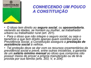    O idoso tem direito ao  seguro social , ou  aposentadoria , variando as idades, se homem ou mulher, se trabalhador urbano ou trabalhador rural (art. 201). Para o idoso que não integre o seguro social, ou seja o benefício a que tem direito apenas quem contribui para a Previdência Social, a Constituição assegura a  prestação de assistência social  à velhice.  Tal proteção deve se dar com os recursos orçamentários da previdência social e prevê, entre outras iniciativas, a garantia de um  salário mínimo mensal  ao idoso que comprove não possuir meios de prover a própria manutenção ou de tê-la provida por sua família (arts. 203, V, e 204). CONHECENDO UM POUCO  A CONSTITUIÇÃO   