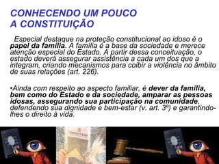    Especial destaque na proteção constitucional ao idoso é o  papel da família . A família é a base da sociedade e merece atenção especial do Estado. A partir dessa conceituação, o estado deverá assegurar assistência a cada um dos que a integram, criando mecanismos para coibir a violência no âmbito de suas relações (art. 226).  Ainda com respeito ao aspecto familiar, é  dever da família, bem como do Estado e da sociedade, amparar as pessoas idosas, assegurando sua participação na comunidade , defendendo sua dignidade e bem-estar (v. art. 3º) e garantindo-lhes o direito à vida. CONHECENDO UM POUCO  A CONSTITUIÇÃO   