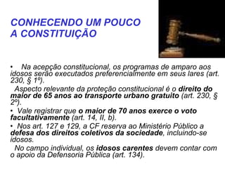    Na acepção constitucional, os programas de amparo aos idosos serão executados preferencialmente em seus lares (art. 230, § 1º).  Aspecto relevante da proteção constitucional é o  direito do maior de 65 anos ao transporte urbano gratuito  (art. 230, § 2º). Vale registrar que  o maior de 70 anos exerce o voto facultativamente  (art. 14, II, b). Nos art. 127 e 129, a CF reserva ao Ministério Público a  defesa dos direitos coletivos da sociedade , incluindo-se idosos.  No campo individual, os  idosos carentes  devem contar com o apoio da Defensoria Pública (art. 134). CONHECENDO UM POUCO  A CONSTITUIÇÃO   