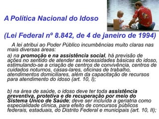   A lei atribui ao Poder Público incumbências muito claras nas mais diversas áreas: a) na  promoção e na assistência social , há previsão de ações no sentido de atender as necessidades básicas do idoso, estimulando-se a criação de centros de convivência, centros de cuidados noturnos, casas-lares, oficinas de trabalho, atendimentos domiciliares, além da capacitação de recursos para atendimento do idoso (art. 10, I); b) na área de saúde, o idoso deve ter toda  assistência preventiva, protetiva e de recuperação por meio do Sistema Único de Saúde ; deve ser incluída a geriatria como especialidade clínica, para efeito de concursos públicos federais, estaduais, do Distrito Federal e municipais (art. 10, II); A   Política Nacional do Idoso  (Lei Federal nº 8.842, de 4 de janeiro de 1994)  
