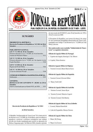 Jornal da República 
PUBLICAÇÃO OFICIAL DA REPÚBLICA DEMOCRÁTICA DE TIMOR - LESTE 
SUMÁRIO 
Quarta-Feira, 28 de Setembro de 2011 
$ 3.00 
PRESIDENTE DA REPÚBLICA : 
Decreto do Presidente da República n.° 62 /2011 de 28 de 
Setembro ................................................................................ 5211 
PARLAMENTO NACIONAL : 
LEI N.º 11 /2011 de 28 de Setembro 
Primeira alteração à Lei n.º 14/2005, de 16 de Setembro 
Estatuto do Ministério Público ............................................ 5212 
LEI N.º 12 /2011 de 28 de Setembro 
Primeira alteração à Lei n.º 9/2005, de 3 de Agosto, Lei do 
Fundo Petrolífero ................................................................. 5228 
LEI N.º 13 /2011 de 28 de Setembro 
Regime da Dívida Pública ................................................. 5246 
LEI N.º 14 /2011 de 28 de Setembro 
Lei do Investimento Privado ............................................ 5248 
CONSELHO SUPERIOR DA MAGISTRATURA JUDICIAL : 
Deliberação ........................................................................ 5255 
GOVERNO : 
RESOLUÇÃO DO GOVERNO Nº. 28/2011 de 28 de 
Setembro 
Efectivo Autorizado para as Falintil-FDTL até 2020 ........ 5255 
Série I, N.° 36 
Decreto do Presidente da República n.° 62 /2011 
de 28 de Setembro 
A Medalha “Solidariedade de Timor-Leste” foi criada através 
do Decreto-Lei n° 15/2009, de 18 de Março, para reconhecer e 
agradecer a polícias e militares estrangeiros que tenham 
servido em missão mandatada para assistir as operações de 
Defesa e Segurança após 1 de Maio de 2006 e durante o período 
de intervenção da INTERFET, entre 20 de Setembro de 1999 e 
28 de Fevereiro de 2000. 
O Presidente da República, nos termos da alínea j) do artigo 
85° da Constituição da República Democrática de Timor-Leste, 
conjugado com o artigo 3° do Decreto-Lei n.° 15/2009, de 18 de 
Março, decreta: 
São condecorados com a medalha “Solidariedade de Timor- 
Leste” os seguintes elementos: 
Oficiais de Ligação Militar de Portugal 
i. Capitão-de-Fragata, Henrique J. M. Alberto 
ii. Capitão, Telmo Senteiro 
Oficial de Ligação Militar de Filipinas 
i. Tenente-Coronel, Maria Sharon Suico 
Oficiais de Ligação Militar do Paquistão 
i. Tenente-Coronel, Rizwan Abbas 
ii. Major, Fateh Adil 
Oficiais de Ligação Militar da Austrália 
i. Tenente-Coronel, James Ryan 
ii. Tenente-Coronel, Maurice Légeret 
iii. Tenente-Coronel, Nick Burma 
Oficiais de Ligação Militar da Nova Zelândia 
i. Coronel, Martin Dransfield 
ii. Líder do Esquadrão, Murray Simons 
Oficiais de Ligação Militar da China 
i. Major, Shi Xiang 
ii. Major, Liu Gouwei 
Série I, N.° 36 Quarta-Feira, 28 de Setembro de 2011 Página 5211 
 