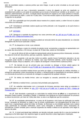 15/01/2016 L12016
http://www.planalto.gov.br/ccivil_03/_ato2007­2010/2009/lei/l12016.htm 2/5
além  da  autoridade  coatora,  a  pessoa  jurídica  que  esta  integra,  à  qual  se  acha  vinculada  ou  da  qual  exerce
atribuições. 
§  1o    No  caso  em  que  o  documento  necessário  à  prova  do  alegado  se  ache  em  repartição  ou
estabelecimento público ou em poder de autoridade que se recuse a fornecê­lo por certidão ou de terceiro, o juiz
ordenará, preliminarmente, por ofício, a exibição desse documento em original ou em cópia autêntica e marcará,
para o cumprimento da ordem, o prazo de 10 (dez) dias. O escrivão extrairá cópias do documento para juntá­las
à segunda via da petição. 
§ 2o  Se a autoridade que tiver procedido dessa maneira for a própria coatora, a ordem far­se­á no próprio
instrumento da notificação. 
§ 3o  Considera­se autoridade coatora aquela que tenha praticado o ato impugnado ou da qual emane a
ordem para a sua prática. 
§ 4o  (VETADO)
§ 5o  Denega­se o mandado de segurança nos casos previstos pelo art. 267 da Lei no 5.869, de 11 de
janeiro de 1973 ­ Código de Processo Civil. 
§ 6o  O pedido de mandado de segurança poderá ser renovado dentro do prazo decadencial, se a decisão
denegatória não lhe houver apreciado o mérito. 
Art. 7o  Ao despachar a inicial, o juiz ordenará: 
I ­ que se notifique o coator do conteúdo da petição inicial, enviando­lhe a segunda via apresentada com
as cópias dos documentos, a fim de que, no prazo de 10 (dez) dias, preste as informações; 
II ­ que se dê ciência do feito ao órgão de representação judicial da pessoa jurídica interessada, enviando­
lhe cópia da inicial sem documentos, para que, querendo, ingresse no feito; 
III  ­  que  se  suspenda  o  ato  que  deu  motivo  ao  pedido,  quando  houver  fundamento  relevante  e  do  ato
impugnado  puder  resultar  a  ineficácia  da  medida,  caso  seja  finalmente  deferida,  sendo  facultado  exigir  do
impetrante caução, fiança ou depósito, com o objetivo de assegurar o ressarcimento à pessoa jurídica. 
§  1o    Da  decisão  do  juiz  de  primeiro  grau  que  conceder  ou  denegar  a  liminar  caberá  agravo  de
instrumento, observado o disposto na Lei no 5.869, de 11 de janeiro de 1973 ­ Código de Processo Civil. 
§ 2o  Não será concedida medida liminar que tenha por objeto a compensação de créditos tributários, a
entrega de mercadorias e bens provenientes do exterior, a reclassificação ou equiparação de servidores públicos
e a concessão de aumento ou a extensão de vantagens ou pagamento de qualquer natureza. 
§  3o    Os  efeitos  da  medida  liminar,  salvo  se  revogada  ou  cassada,  persistirão  até  a  prolação  da
sentença. 
§ 4o  Deferida a medida liminar, o processo terá prioridade para julgamento. 
§  5o    As  vedações  relacionadas  com  a  concessão  de  liminares  previstas  neste  artigo  se  estendem  à
tutela  antecipada  a  que  se  referem  os  arts.  273  e  461  da  Lei  no  5.869,  de  11  janeiro  de  1973  ­  Código  de
Processo Civil. 
Art. 8o  Será decretada a perempção ou caducidade da medida liminar ex officio ou  a  requerimento  do
Ministério Público quando, concedida a medida, o impetrante criar obstáculo ao normal andamento do processo
ou deixar de promover, por mais de 3 (três) dias úteis, os atos e as diligências que lhe cumprirem. 
Art. 9o  As autoridades administrativas, no prazo de 48 (quarenta e oito) horas da notificação da medida
liminar,  remeterão  ao  Ministério  ou  órgão  a  que  se  acham  subordinadas  e  ao  Advogado­Geral  da  União  ou  a
quem tiver a representação judicial da União, do Estado, do Município ou da entidade apontada como coatora
cópia  autenticada  do  mandado  notificatório,  assim  como  indicações  e  elementos  outros  necessários  às
providências a serem tomadas para a eventual suspensão da medida e defesa do ato apontado como ilegal ou
abusivo de poder. 
Art. 10.  A inicial será desde logo indeferida, por decisão motivada, quando não for o caso de mandado de
segurança ou lhe faltar algum dos requisitos legais ou quando decorrido o prazo legal para a impetração. 
 