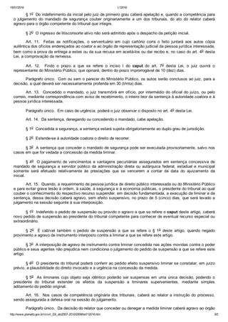 15/01/2016 L12016
http://www.planalto.gov.br/ccivil_03/_ato2007­2010/2009/lei/l12016.htm 3/5
§ 1o  Do indeferimento da inicial pelo juiz de primeiro grau caberá apelação e, quando a competência para
o  julgamento  do  mandado  de  segurança  couber  originariamente  a  um  dos  tribunais,  do  ato  do  relator  caberá
agravo para o órgão competente do tribunal que integre. 
§ 2o  O ingresso de litisconsorte ativo não será admitido após o despacho da petição inicial. 
Art.  11.    Feitas  as  notificações,  o  serventuário  em  cujo  cartório  corra  o  feito  juntará  aos  autos  cópia
autêntica dos ofícios endereçados ao coator e ao órgão de representação judicial da pessoa jurídica interessada,
bem como a prova da entrega a estes ou da sua recusa em aceitá­los ou dar recibo e, no caso do art. 4o desta
Lei, a comprovação da remessa. 
Art.  12.    Findo  o  prazo  a  que  se  refere  o  inciso  I  do  caput  do  art.  7o  desta  Lei,  o  juiz  ouvirá  o
representante do Ministério Público, que opinará, dentro do prazo improrrogável de 10 (dez) dias. 
Parágrafo único.  Com ou sem o parecer do Ministério Público, os autos serão conclusos ao juiz, para a
decisão, a qual deverá ser necessariamente proferida em 30 (trinta) dias. 
Art.  13.    Concedido  o  mandado,  o  juiz  transmitirá  em  ofício,  por  intermédio  do  oficial  do  juízo,  ou  pelo
correio, mediante correspondência com aviso de recebimento, o inteiro teor da sentença à autoridade coatora e à
pessoa jurídica interessada. 
Parágrafo único.  Em caso de urgência, poderá o juiz observar o disposto no art. 4o desta Lei. 
Art. 14.  Da sentença, denegando ou concedendo o mandado, cabe apelação. 
§ 1o  Concedida a segurança, a sentença estará sujeita obrigatoriamente ao duplo grau de jurisdição. 
§ 2o  Estende­se à autoridade coatora o direito de recorrer. 
§ 3o  A sentença que conceder o mandado de segurança pode ser executada provisoriamente, salvo nos
casos em que for vedada a concessão da medida liminar. 
§ 4o  O pagamento de vencimentos e vantagens  pecuniárias  assegurados  em  sentença  concessiva  de
mandado  de  segurança  a  servidor  público  da  administração  direta  ou  autárquica  federal,  estadual  e  municipal
somente  será  efetuado  relativamente  às  prestações  que  se  vencerem  a  contar  da  data  do  ajuizamento  da
inicial. 
Art. 15.  Quando, a requerimento de pessoa jurídica de direito público interessada ou do Ministério Público
e para evitar grave lesão à ordem, à saúde, à segurança e à economia públicas, o presidente do tribunal ao qual
couber o conhecimento do respectivo recurso suspender, em decisão fundamentada, a execução da liminar e da
sentença, dessa decisão caberá agravo, sem efeito suspensivo, no prazo de 5 (cinco) dias, que será levado a
julgamento na sessão seguinte à sua interposição. 
§ 1o  Indeferido o pedido de suspensão ou provido o agravo a que se refere o caput deste artigo, caberá
novo pedido de suspensão ao presidente do tribunal competente para conhecer de eventual recurso especial ou
extraordinário. 
§  2o    É  cabível  também  o  pedido  de  suspensão  a  que  se  refere  o  §  1o  deste  artigo,  quando  negado
provimento a agravo de instrumento interposto contra a liminar a que se refere este artigo. 
§ 3o  A interposição de agravo de instrumento contra liminar concedida nas ações movidas contra o poder
público e seus agentes não prejudica nem condiciona o julgamento do pedido de suspensão a que se refere este
artigo. 
§ 4o  O presidente do tribunal poderá conferir ao pedido efeito suspensivo liminar se constatar, em juízo
prévio, a plausibilidade do direito invocado e a urgência na concessão da medida. 
§ 5o    As  liminares  cujo  objeto  seja  idêntico  poderão  ser  suspensas  em  uma  única  decisão,  podendo  o
presidente  do  tribunal  estender  os  efeitos  da  suspensão  a  liminares  supervenientes,  mediante  simples
aditamento do pedido original. 
Art. 16.  Nos casos de competência originária dos tribunais, caberá ao relator a instrução do processo,
sendo assegurada a defesa oral na sessão do julgamento. 
Parágrafo único.  Da decisão do relator que conceder ou denegar a medida liminar caberá agravo ao órgão
 