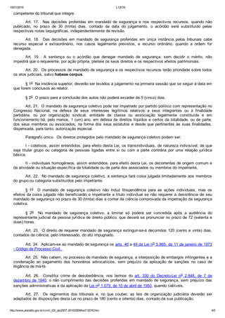 15/01/2016 L12016
http://www.planalto.gov.br/ccivil_03/_ato2007­2010/2009/lei/l12016.htm 4/5
competente do tribunal que integre. 
Art.  17.    Nas  decisões  proferidas  em  mandado  de  segurança  e  nos  respectivos  recursos,  quando  não
publicado,  no  prazo  de  30  (trinta)  dias,  contado  da  data  do  julgamento,  o  acórdão  será  substituído  pelas
respectivas notas taquigráficas, independentemente de revisão. 
Art.  18.    Das  decisões  em  mandado  de  segurança  proferidas  em  única  instância  pelos  tribunais  cabe
recurso  especial  e  extraordinário,  nos  casos  legalmente  previstos,  e  recurso  ordinário,  quando  a  ordem  for
denegada. 
Art.  19.    A  sentença  ou  o  acórdão  que  denegar  mandado  de  segurança,  sem  decidir  o  mérito,  não
impedirá que o requerente, por ação própria, pleiteie os seus direitos e os respectivos efeitos patrimoniais. 
Art. 20.  Os processos de mandado de segurança e os respectivos recursos terão prioridade sobre todos
os atos judiciais, salvo habeas corpus. 
§ 1o  Na instância superior, deverão ser levados a julgamento na primeira sessão que se seguir à data em
que forem conclusos ao relator. 
§ 2o  O prazo para a conclusão dos autos não poderá exceder de 5 (cinco) dias. 
Art. 21.  O mandado de segurança coletivo pode ser impetrado por partido político com representação no
Congresso  Nacional,  na  defesa  de  seus  interesses  legítimos  relativos  a  seus  integrantes  ou  à  finalidade
partidária,  ou  por  organização  sindical,  entidade  de  classe  ou  associação  legalmente  constituída  e  em
funcionamento há, pelo menos, 1 (um) ano, em defesa de direitos líquidos e certos da totalidade, ou de parte,
dos seus membros ou associados, na forma dos seus estatutos e desde que pertinentes às suas finalidades,
dispensada, para tanto, autorização especial. 
Parágrafo único.  Os direitos protegidos pelo mandado de segurança coletivo podem ser: 
I ­ coletivos, assim entendidos, para efeito desta Lei, os transindividuais, de natureza indivisível, de que
seja  titular  grupo  ou  categoria  de  pessoas  ligadas  entre  si  ou  com  a  parte  contrária  por  uma  relação  jurídica
básica; 
II ­ individuais homogêneos, assim entendidos, para efeito desta Lei, os decorrentes de origem comum e
da atividade ou situação específica da totalidade ou de parte dos associados ou membros do impetrante. 
Art. 22.  No mandado de segurança coletivo, a sentença fará coisa julgada limitadamente aos membros
do grupo ou categoria substituídos pelo impetrante. 
§  1o    O  mandado  de  segurança  coletivo  não  induz  litispendência  para  as  ações  individuais,  mas  os
efeitos da coisa julgada não beneficiarão o impetrante a título individual se não requerer a  desistência  de  seu
mandado de segurança no prazo de 30 (trinta) dias a contar da ciência comprovada da impetração da segurança
coletiva. 
§  2o    No  mandado  de  segurança  coletivo,  a  liminar  só  poderá  ser  concedida  após  a  audiência  do
representante judicial da pessoa jurídica de direito público, que deverá se pronunciar no prazo de 72 (setenta e
duas) horas. 
Art. 23.  O direito de requerer mandado de segurança extinguir­se­á decorridos 120 (cento e vinte) dias,
contados da ciência, pelo interessado, do ato impugnado. 
Art. 24.  Aplicam­se ao mandado de segurança os arts. 46 a 49 da Lei no 5.869, de 11 de janeiro de 1973
­ Código de Processo Civil. 
Art. 25.  Não cabem, no processo de mandado de segurança, a interposição de embargos infringentes e a
condenação  ao  pagamento  dos  honorários  advocatícios,  sem  prejuízo  da  aplicação  de  sanções  no  caso  de
litigância de má­fé. 
Art.  26.    Constitui  crime  de  desobediência,  nos  termos  do  art.  330  do  Decreto­Lei  no  2.848,  de  7  de
dezembro de 1940, o não cumprimento das decisões proferidas em mandado de segurança, sem prejuízo das
sanções administrativas e da aplicação da Lei no 1.079, de 10 de abril de 1950, quando cabíveis. 
Art.  27.    Os  regimentos  dos  tribunais  e,  no  que  couber,  as  leis  de  organização  judiciária  deverão  ser
adaptados às disposições desta Lei no prazo de 180 (cento e oitenta) dias, contado da sua publicação. 
 