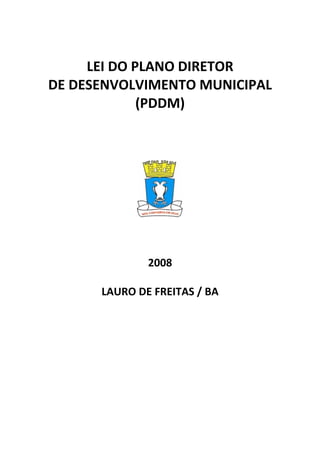  

         LEI DO PLANO DIRETOR 
    DE DESENVOLVIMENTO MUNICIPAL 
                 (PDDM) 
                     

 

                     




                          
                     

                     

                 2008 
                     
          LAURO DE FREITAS / BA 
 
 