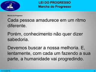 411/10/2015
LEI DO PROGRESSO
Marcha do Progresso
Marcha do Progresso
Cada pessoa amadurece em um ritmo
diferente.
Porém, conhecimento não quer dizer
sabedoria.
Devemos buscar a nossa melhoria. E,
lentamente, com cada um fazendo a sua
parte, a humanidade vai progredindo.
 