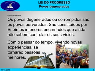 511/10/2015
LEI DO PROGRESSO
Povos degenerados
Povos degenerados
Os povos degenerados ou corrompidos são
os povos pervertidos. São constituídos por
Espíritos inferiores encarnados que ainda
não sabem controlar os seus vícios.
Com o passar do tempo, vivendo novas
experiências, se
tornarão pessoas
melhores.
 