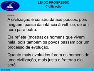 611/10/2015
LEI DO PROGRESSO
Civilização
Civilização
A civilização é construída aos poucos, pois
ninguém passa da infância à velhice, de um
hora para outra.
Ela reflete (mostra) os homens que vivem
nela, pois também os povos passam por um
processo de evolução.
Quanto mais evoluídos forem os homens de
uma civilização, mais justa e fraterna ela
será.
 