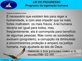 711/10/2015
LEI DO PROGRESSO
Progresso da legislação humana
Progresso da legislação humana
É necessário que existam leis para reger a
humanidade, e com elas impedir que os mais
fortes maltratem os mais fracos. A lei humana
deveria ser igual para todos, mas,
freqüentemente, ela é corrompida para benefício
de algumas pessoas. Mas como as sociedades
evoluem (progridem), a corrupção irá diminuindo
e encontraremos proteção e amparo na justiça
humana, mais ajustada às leis de Deus.
 