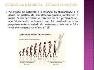  “O estado de natureza e a infancia da Humanidade e o
ponto de partida do seu desenvolvimento intelectual e
moral. Sendo perfectivel e trazendo em si o germen do seu
aperfeicoamento, o homem nao foi destinado a viver
perpetuamente no estado de natureza, como nao o foi a
viver eternamente na infancia.” LE
 