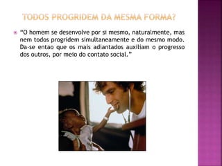  “O homem se desenvolve por si mesmo, naturalmente, mas
nem todos progridem simultaneamente e do mesmo modo.
Da-se entao que os mais adiantados auxiliam o progresso
dos outros, por meio do contato social.”
 