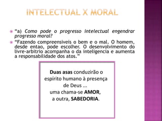 “a) Como pode o progresso intelectual engendrar
progresso moral?
 “Fazendo compreensiveis o bem e o mal. O homem,
desde entao, pode escolher. O desenvolvimento do
livre-arbitrio acompanha o da inteligencia e aumenta
a responsabilidade dos atos.”
 