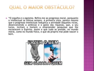  “O orgulho e o egoismo. Refiro-me ao progresso moral, porquanto
o intelectual se efetua sempre. A primeira vista, parece mesmo
que o progresso intelectual reduplica a atividade daqueles vicios,
desenvolvendo a ambicao e o gosto das riquezas, que, a seu
turno, incitam o homem a empreender pesquisas que lhe
esclarecem o Espirito. Assim e que tudo se prende, no mundo
moral, como no mundo fisico, e que do proprio mal pode nascer o
bem.
 