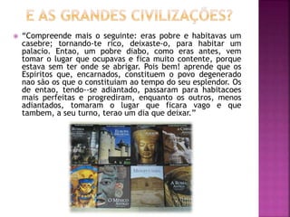  “Compreende mais o seguinte: eras pobre e habitavas um
casebre; tornando-te rico, deixaste-o, para habitar um
palacio. Entao, um pobre diabo, como eras antes, vem
tomar o lugar que ocupavas e fica muito contente, porque
estava sem ter onde se abrigar. Pois bem! aprende que os
Espiritos que, encarnados, constituem o povo degenerado
nao são os que o constituiam ao tempo do seu esplendor. Os
de entao, tendo--se adiantado, passaram para habitacoes
mais perfeitas e progrediram, enquanto os outros, menos
adiantados, tomaram o lugar que ficara vago e que
tambem, a seu turno, terao um dia que deixar.”
 